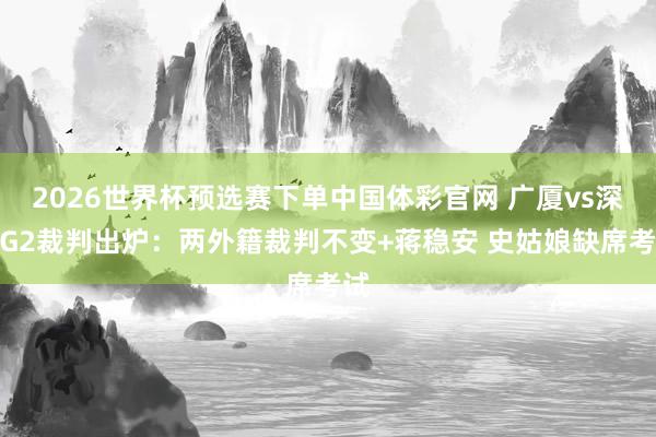 2026世界杯预选赛下单中国体彩官网 广厦vs深圳G2裁判出炉:两外籍裁判不变+蒋稳安 史姑娘缺席考试