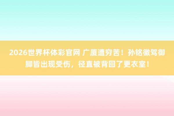 2026世界杯体彩官网 广厦遭穷苦!孙铭徽驾御脚皆出现受伤,径直被背回了更衣室!