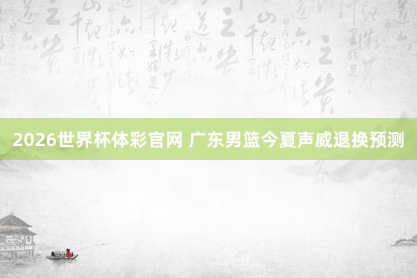 2026世界杯体彩官网 广东男篮今夏声威退换预测