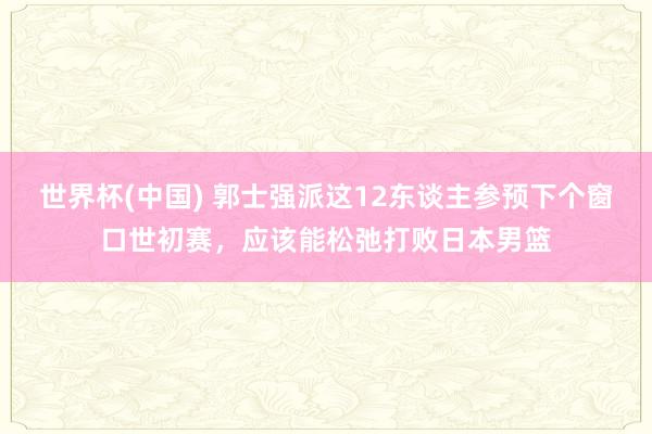 世界杯(中国) 郭士强派这12东谈主参预下个窗口世初赛,应该能松弛打败日本男篮