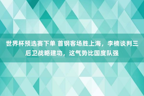 世界杯预选赛下单 首钢客场胜上海,李楠谈判三后卫战略建功,这气势比国度队强
