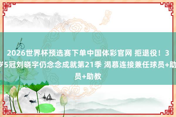 2026世界杯预选赛下单中国体彩官网 拒退役!37岁5冠刘晓宇仍念念成就第21季 渴慕连接兼任球员+助教