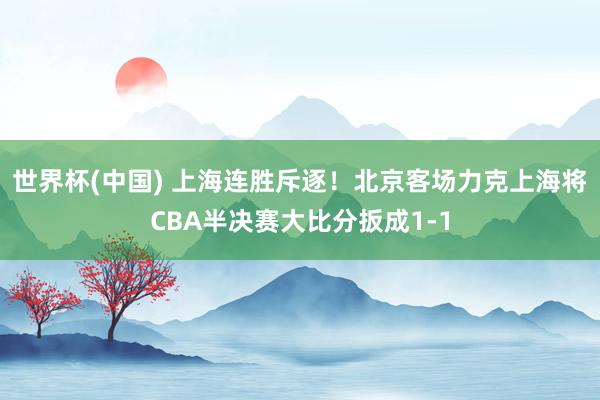 世界杯(中国) 上海连胜斥逐!北京客场力克上海将CBA半决赛大比分扳成1-1