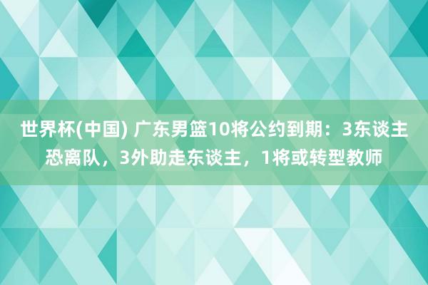 世界杯(中国) 广东男篮10将公约到期:3东谈主恐离队,3外助走东谈主,1将或转型教师