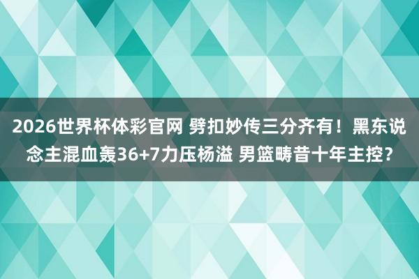 2026世界杯体彩官网 劈扣妙传三分齐有!黑东说念主混血轰36+7力压杨溢 男篮畴昔十年主控?