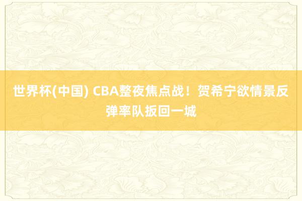 世界杯(中国) CBA整夜焦点战!贺希宁欲情景反弹率队扳回一城