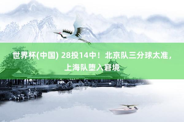 世界杯(中国) 28投14中!北京队三分球太准,上海队堕入窘境