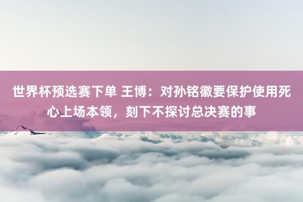 世界杯预选赛下单 王博:对孙铭徽要保护使用死心上场本领,刻下不探讨总决赛的事