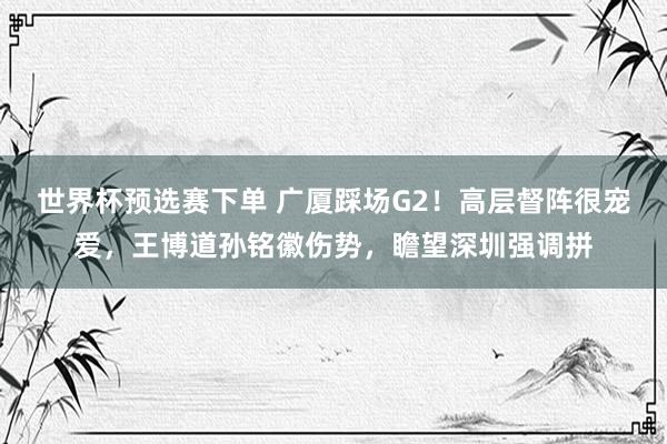世界杯预选赛下单 广厦踩场G2!高层督阵很宠爱,王博道孙铭徽伤势,瞻望深圳强调拼