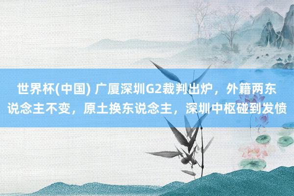 世界杯(中国) 广厦深圳G2裁判出炉,外籍两东说念主不变,原土换东说念主,深圳中枢碰到发愤