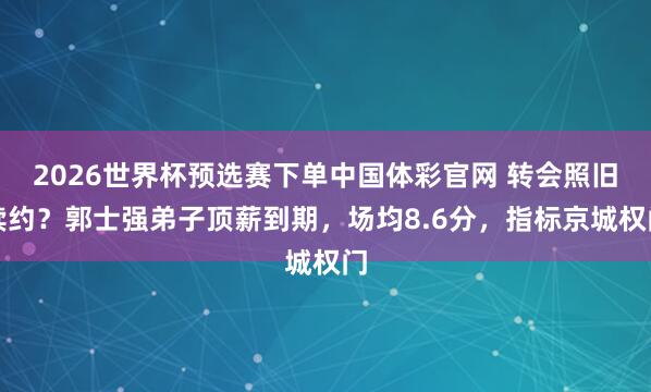 2026世界杯预选赛下单中国体彩官网 转会照旧续约?郭士强弟子顶薪到期,场均8.6分,指标京城权门