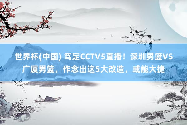 世界杯(中国) 笃定CCTV5直播!深圳男篮VS广厦男篮,作念出这5大改造,或能大捷
