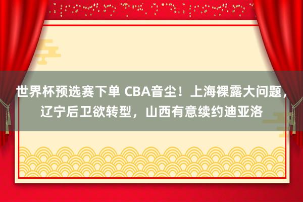 世界杯预选赛下单 CBA音尘!上海裸露大问题,辽宁后卫欲转型,山西有意续约迪亚洛