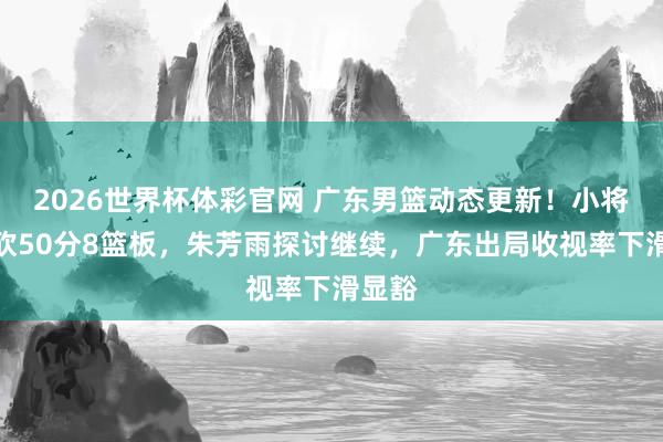 2026世界杯体彩官网 广东男篮动态更新!小将爆发砍50分8篮板,朱芳雨探讨继续,广东出局收视率下滑显豁