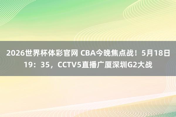 2026世界杯体彩官网 CBA今晚焦点战!5月18日19:35,CCTV5直播广厦深圳G2大战