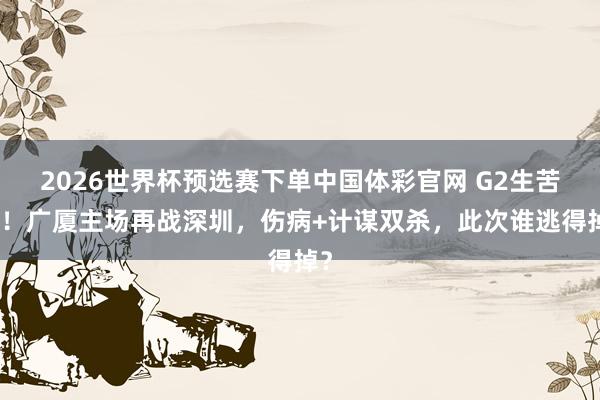 2026世界杯预选赛下单中国体彩官网 G2生苦战!广厦主场再战深圳,伤病+计谋双杀,此次谁逃得掉?