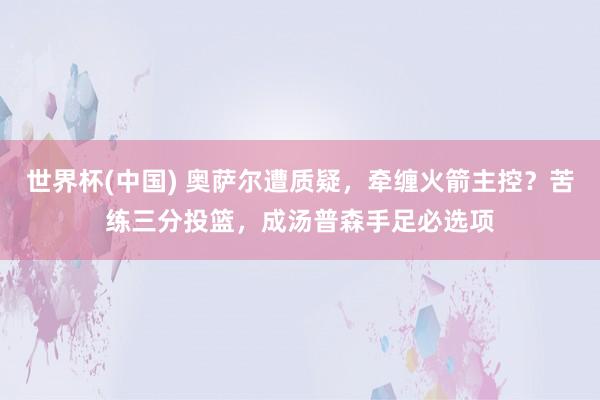 世界杯(中国) 奥萨尔遭质疑,牵缠火箭主控?苦练三分投篮,成汤普森手足必选项