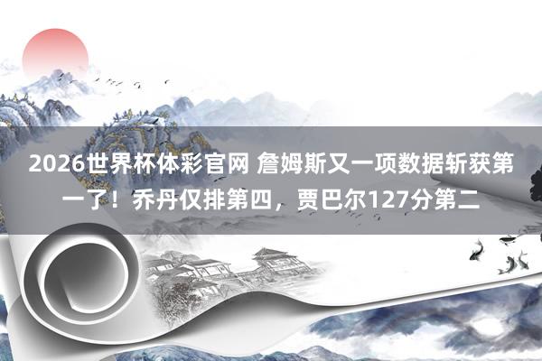 2026世界杯体彩官网 詹姆斯又一项数据斩获第一了!乔丹仅排第四,贾巴尔127分第二