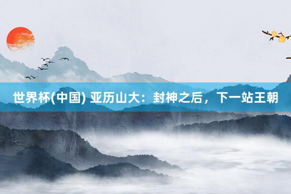 世界杯(中国) 亚历山大:封神之后,下一站王朝