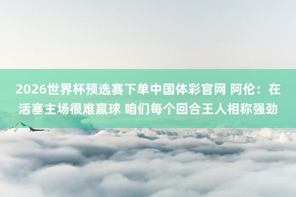 2026世界杯预选赛下单中国体彩官网 阿伦:在活塞主场很难赢球 咱们每个回合王人相称强劲