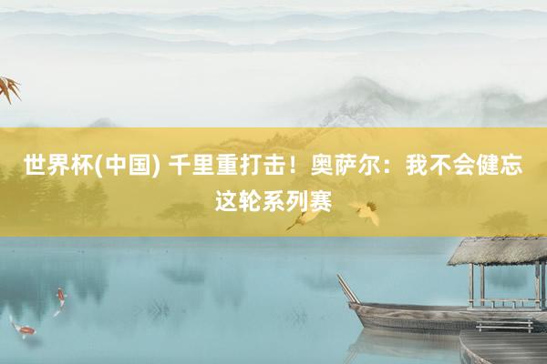世界杯(中国) 千里重打击！奥萨尔：我不会健忘这轮系列赛