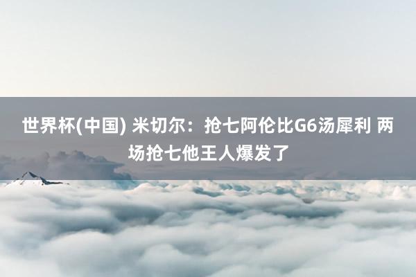 世界杯(中国) 米切尔:抢七阿伦比G6汤犀利 两场抢七他王人爆发了
