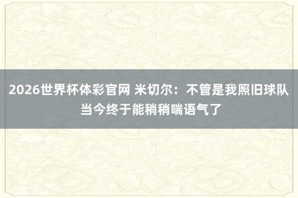 2026世界杯体彩官网 米切尔:不管是我照旧球队 当今终于能稍稍喘语气了