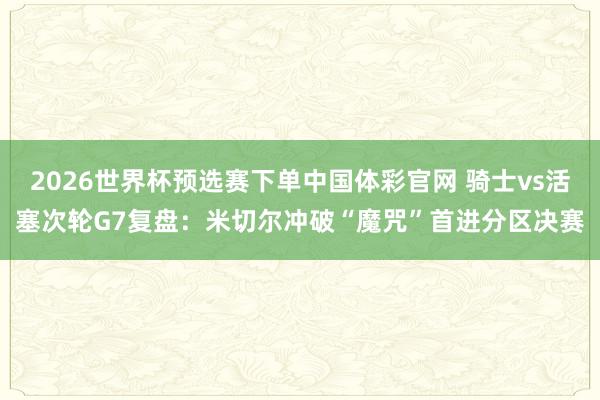 2026世界杯预选赛下单中国体彩官网 骑士vs活塞次轮G7复盘:米切尔冲破“魔咒”首进分区决赛