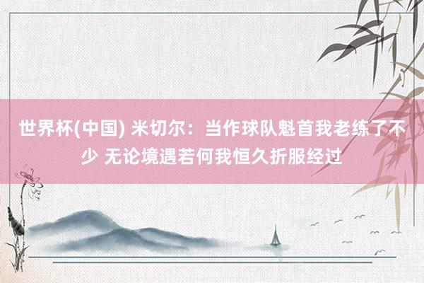 世界杯(中国) 米切尔:当作球队魁首我老练了不少 无论境遇若何我恒久折服经过