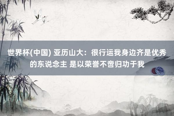 世界杯(中国) 亚历山大:很行运我身边齐是优秀的东说念主 是以荣誉不啻归功于我