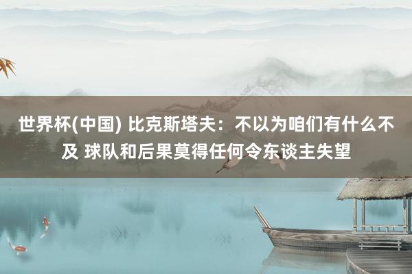 世界杯(中国) 比克斯塔夫:不以为咱们有什么不及 球队和后果莫得任何令东谈主失望