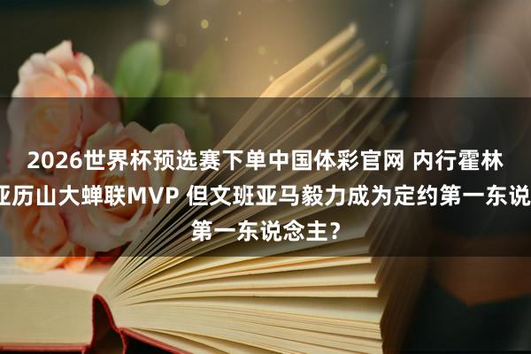 2026世界杯预选赛下单中国体彩官网 内行霍林格:亚历山大蝉联MVP 但文班亚马毅力成为定约第一东说念主?