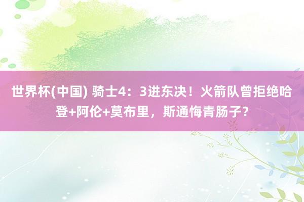 世界杯(中国) 骑士4:3进东决!火箭队曾拒绝哈登+阿伦+莫布里,斯通悔青肠子?