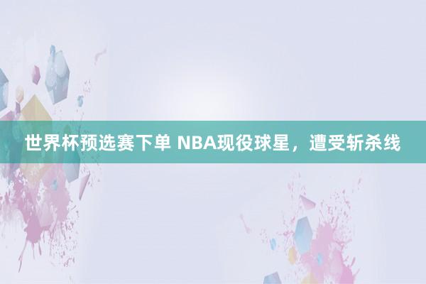 世界杯预选赛下单 NBA现役球星，遭受斩杀线