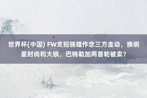 世界杯(中国) FW支招骁雄作念三方走动,换明星时尚和大锁,巴特勒加两首轮被卖?