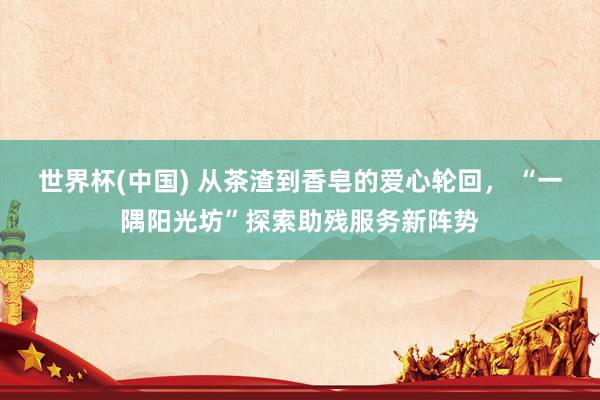 世界杯(中国) 从茶渣到香皂的爱心轮回, “一隅阳光坊”探索助残服务新阵势