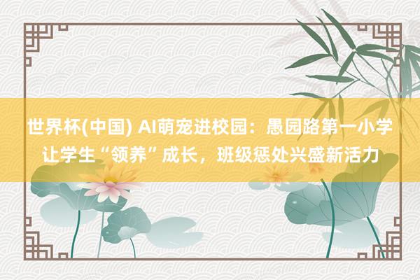 世界杯(中国) AI萌宠进校园:愚园路第一小学让学生“领养”成长,班级惩处兴盛新活力