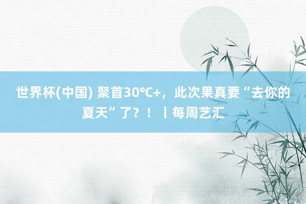 世界杯(中国) 聚首30℃+,此次果真要“去你的夏天”了?!丨每周艺汇
