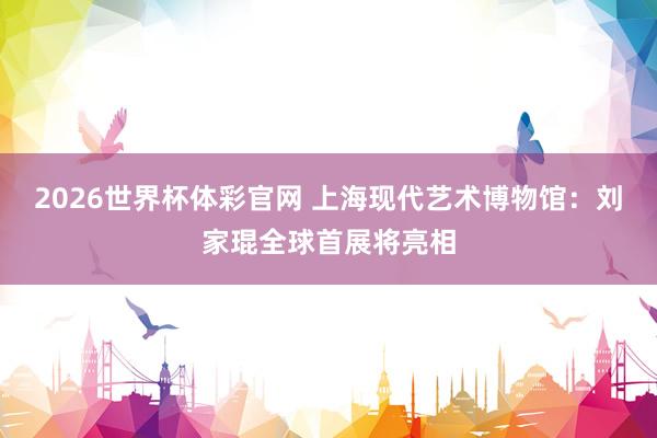 2026世界杯体彩官网 上海现代艺术博物馆:刘家琨全球首展将亮相