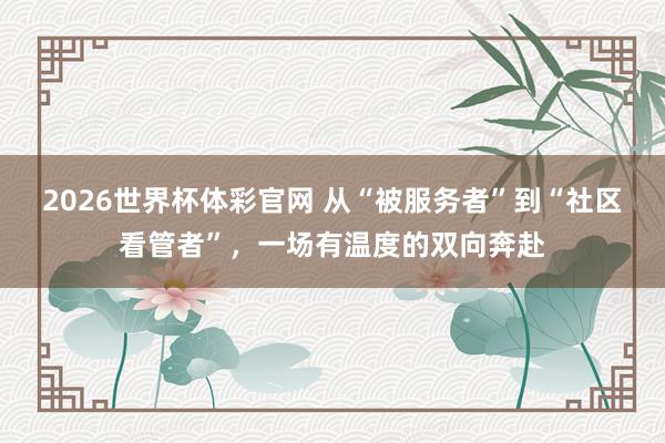2026世界杯体彩官网 从“被服务者”到“社区看管者”,一场有温度的双向奔赴