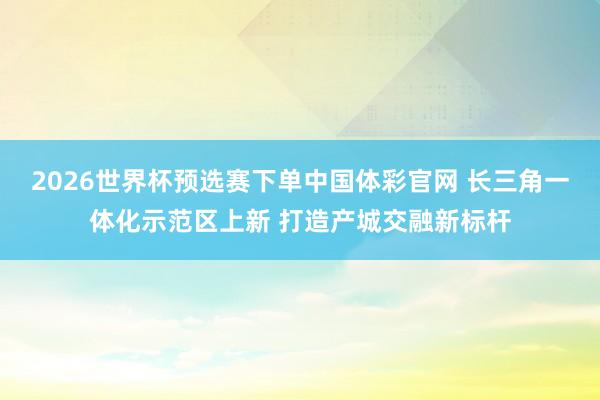 2026世界杯预选赛下单中国体彩官网 长三角一体化示范区上新 打造产城交融新标杆