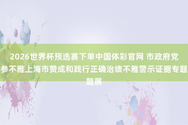 2026世界杯预选赛下单中国体彩官网 市政府党组参不雅上海市赞成和践行正确治绩不雅警示证据专题展