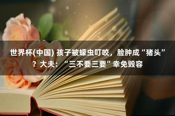 世界杯(中国) 孩子被蠓虫叮咬,脸肿成“猪头”?大夫:“三不要三要”幸免毁容