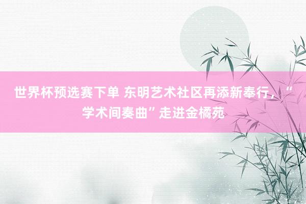 世界杯预选赛下单 东明艺术社区再添新奉行,“学术间奏曲”走进金橘苑