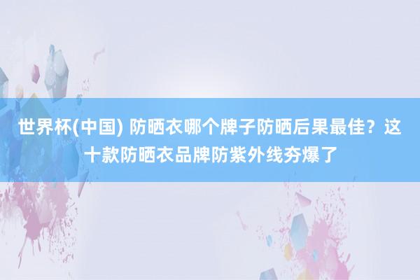 世界杯(中国) 防晒衣哪个牌子防晒后果最佳?这十款防晒衣品牌防紫外线夯爆了