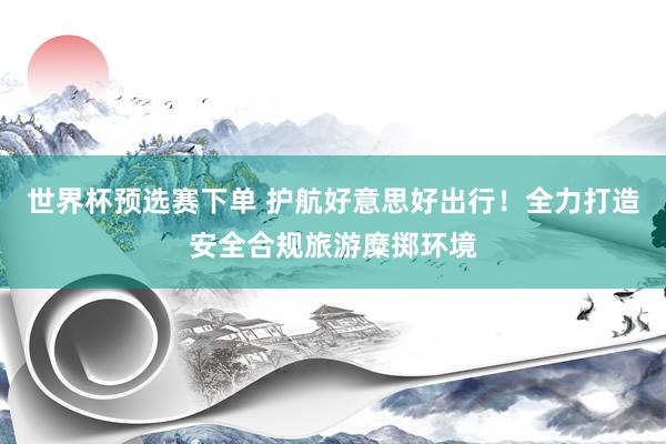 世界杯预选赛下单 护航好意思好出行！全力打造安全合规旅游糜掷环境