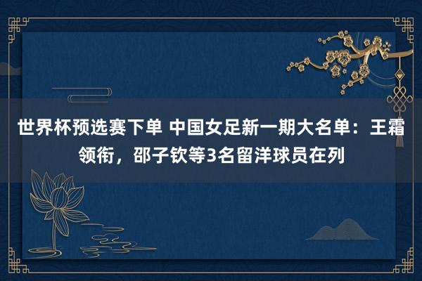 世界杯预选赛下单 中国女足新一期大名单:王霜领衔,邵子钦等3名留洋球员在列