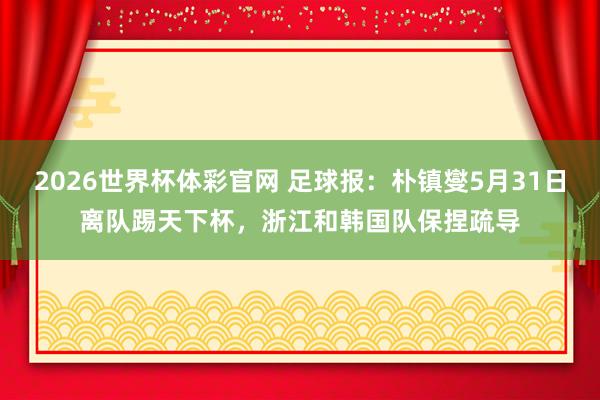 2026世界杯体彩官网 足球报:朴镇燮5月31日离队踢天下杯,浙江和韩国队保捏疏导