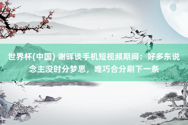 世界杯(中国) 谢晖谈手机短视频期间:好多东说念主没时分梦思,唯巧合分刷下一条