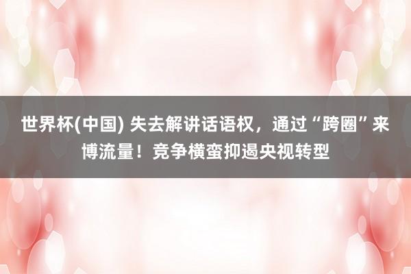世界杯(中国) 失去解讲话语权，通过“跨圈”来博流量！竞争横蛮抑遏央视转型